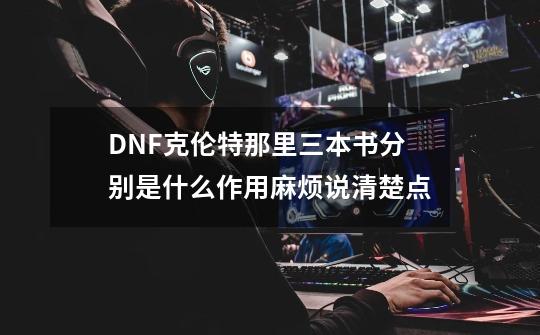 DNF克伦特那里三本书分别是什么作用麻烦说清楚点-第1张-游戏资讯-龙启科技