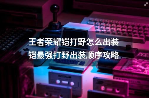 王者荣耀铠打野怎么出装 铠最强打野出装顺序攻略-第1张-游戏资讯-龙启科技