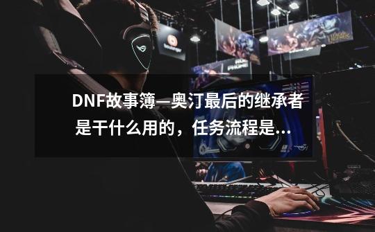 DNF故事簿—奥汀最后的继承者 是干什么用的，任务流程是什么，完成后有什么奖励-第1张-游戏资讯-龙启科技