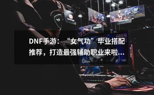 DNF手游：“女气功”毕业搭配推荐，打造最强辅助职业来啦！-第1张-游戏资讯-龙启科技