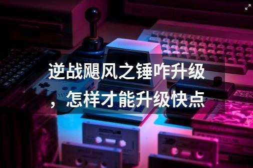 逆战飓风之锤咋升级，怎样才能升级快点-第1张-游戏资讯-龙启科技