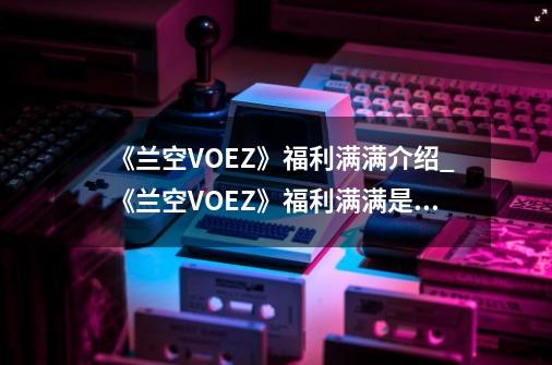 《兰空VOEZ》福利满满介绍_《兰空VOEZ》福利满满是什么-第1张-游戏资讯-龙启科技