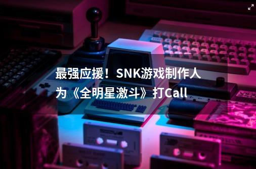 最强应援！SNK游戏制作人为《全明星激斗》打Call-第1张-游戏资讯-龙启科技