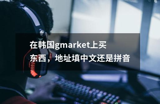 在韩国gmarket上买东西，地址填中文还是拼音-第1张-游戏资讯-龙启科技