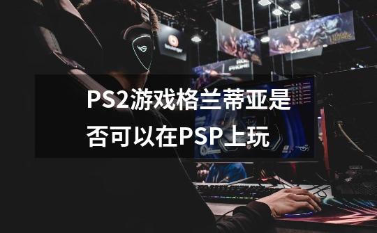 PS2游戏格兰蒂亚是否可以在PSP上玩-第1张-游戏资讯-龙启科技