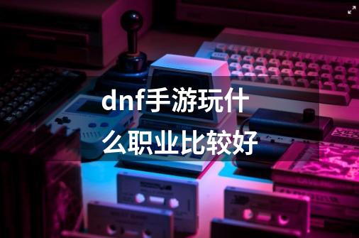 dnf手游玩什么职业比较好-第1张-游戏资讯-龙启科技