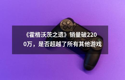 《霍格沃茨之遗》销量破2200万，是否超越了所有其他游戏-第1张-游戏资讯-龙启科技