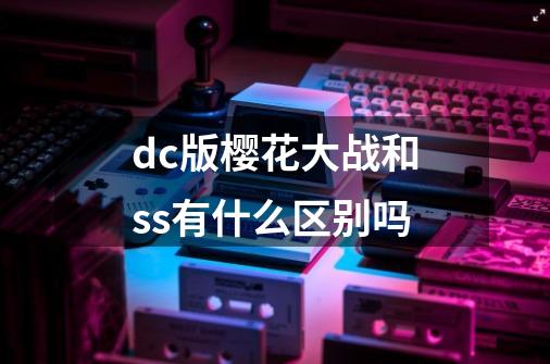 dc版樱花大战和ss有什么区别吗-第1张-游戏资讯-龙启科技