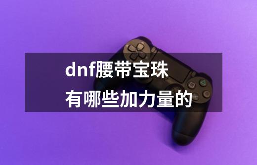 dnf腰带宝珠有哪些加力量的-第1张-游戏资讯-龙启科技