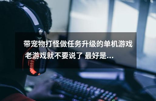 带宠物打怪做任务升级的单机游戏 老游戏就不要说了 最好是可以打造个装备强化个装备什么的-第1张-游戏资讯-龙启科技