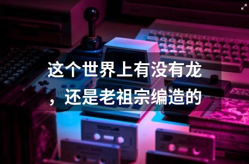 这个世界上有没有龙，还是老祖宗编造的-第1张-游戏资讯-龙启科技