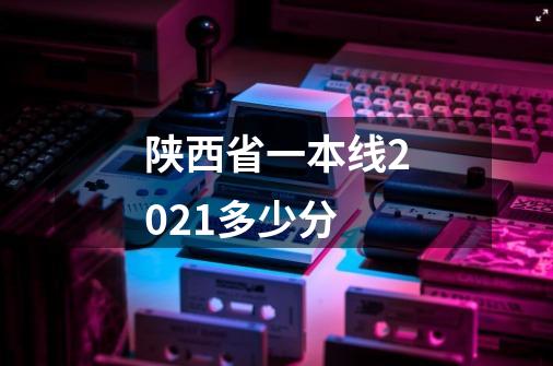 陕西省一本线2021多少分-第1张-游戏资讯-龙启科技