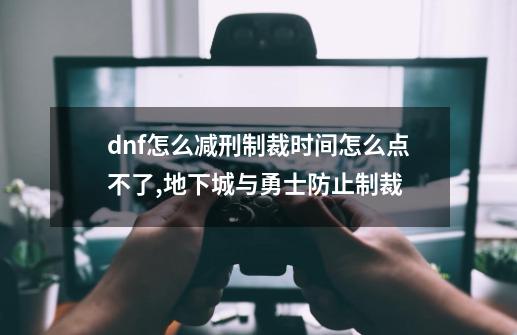 dnf怎么减刑制裁时间怎么点不了,地下城与勇士防止制裁-第1张-游戏资讯-龙启科技