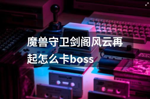 魔兽守卫剑阁风云再起怎么卡boss-第1张-游戏资讯-龙启科技