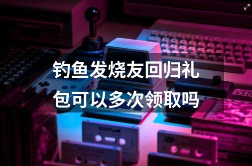 钓鱼发烧友回归礼包可以多次领取吗-第1张-游戏资讯-龙启科技