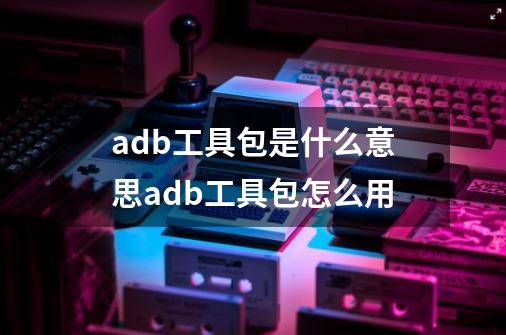 adb工具包是什么意思adb工具包怎么用-第1张-游戏资讯-龙启科技