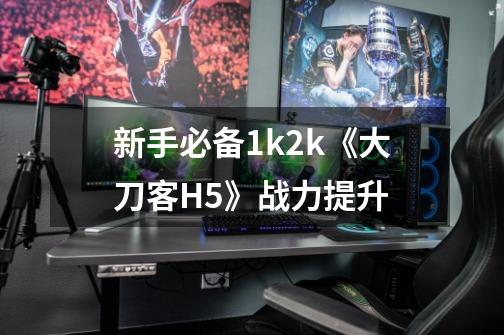 新手必备1k2k《大刀客H5》战力提升-第1张-游戏资讯-龙启科技