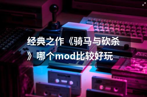 经典之作《骑马与砍杀》哪个mod比较好玩-第1张-游戏资讯-龙启科技