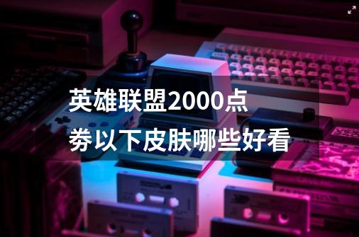 英雄联盟2000点劵以下皮肤哪些好看-第1张-游戏资讯-龙启科技