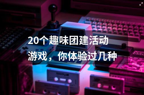 20个趣味团建活动游戏，你体验过几种-第1张-游戏资讯-龙启科技