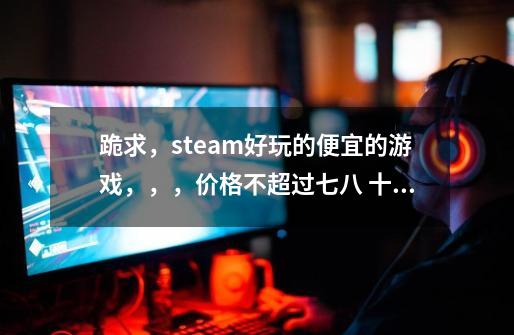 跪求，steam好玩的便宜的游戏，，，价格不超过七八 十，，，就类似基佬大作战，cs go呀，-第1张-游戏资讯-龙启科技