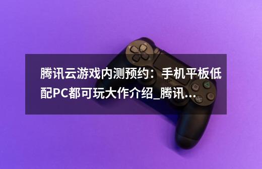 腾讯云游戏内测预约：手机平板低配PC都可玩大作介绍_腾讯云游戏内测预约：手机平板低配PC都可玩大作是什么-第1张-游戏资讯-龙启科技