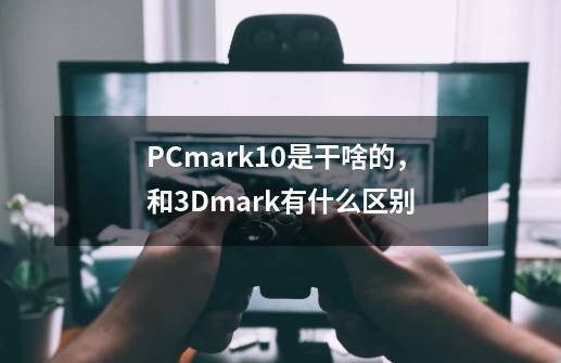 PCmark10是干啥的，和3Dmark有什么区别-第1张-游戏资讯-龙启科技