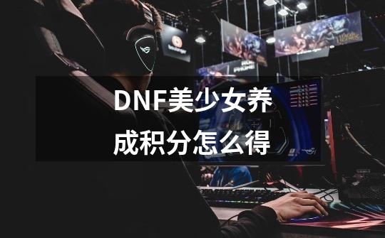 DNF美少女养成积分怎么得-第1张-游戏资讯-龙启科技