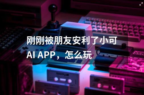 刚刚被朋友安利了小可AI APP，怎么玩-第1张-游戏资讯-龙启科技