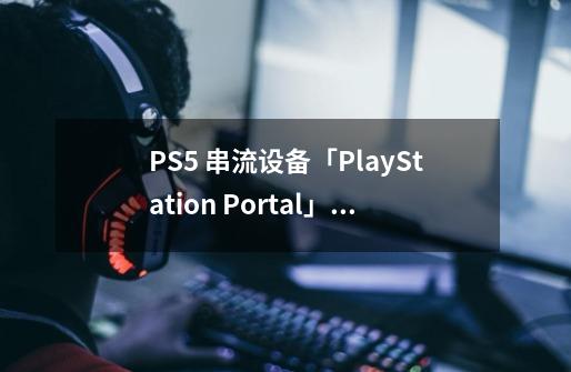 PS5 串流设备「PlayStation Portal」Fami 通评测：更适合轻度体验-第1张-游戏资讯-龙启科技