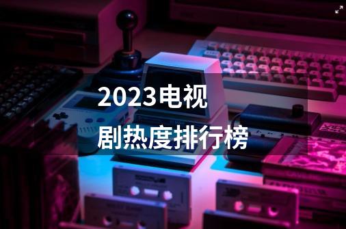 2023电视剧热度排行榜-第1张-游戏资讯-龙启科技