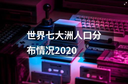 世界七大洲人口分布情况2020-第1张-游戏资讯-龙启科技