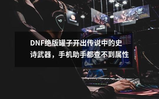 DNF绝版罐子开出传说中的史诗武器，手机助手都查不到属性-第1张-游戏资讯-龙启科技