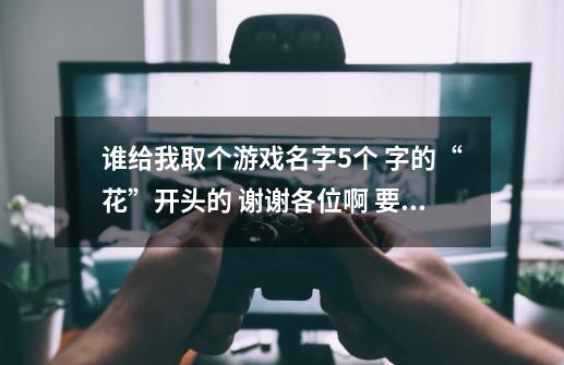 谁给我取个游戏名字5个 字的“花”开头的 谢谢各位啊 要有诗意的不要符号-第1张-游戏资讯-龙启科技