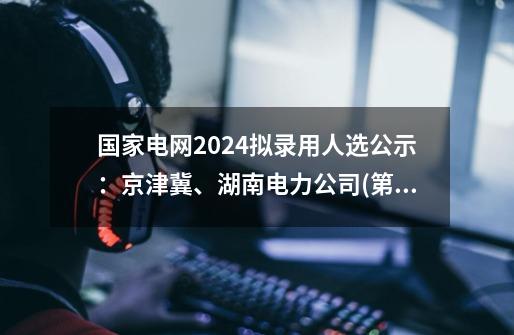 国家电网2024拟录用人选公示：京津冀、湖南电力公司(第一批)汇总-第1张-游戏资讯-龙启科技