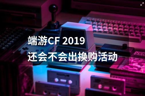 端游CF 2019还会不会出换购活动-第1张-游戏资讯-龙启科技