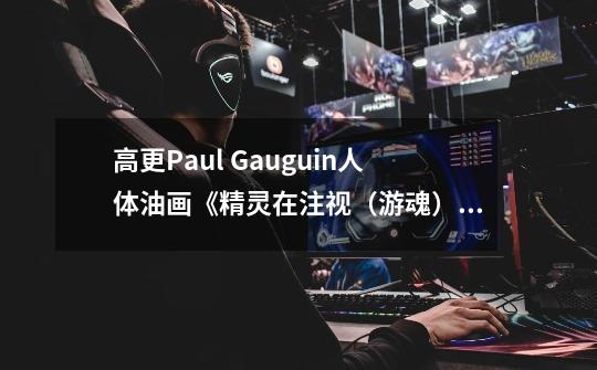 高更Paul Gauguin人体油画《精灵在注视（游魂）》解读-第1张-游戏资讯-龙启科技