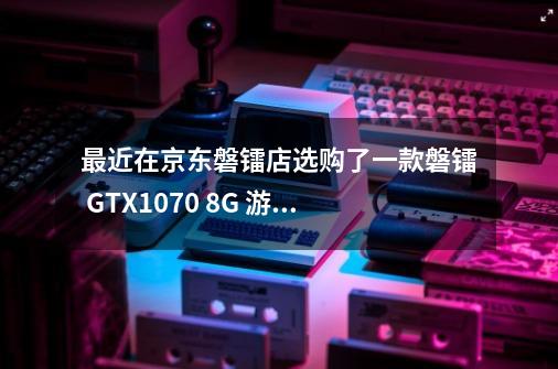 最近在京东磐镭店选购了一款磐镭 GTX1070 8G 游戏显卡,大jia觉得怎么...-第1张-游戏资讯-龙启科技