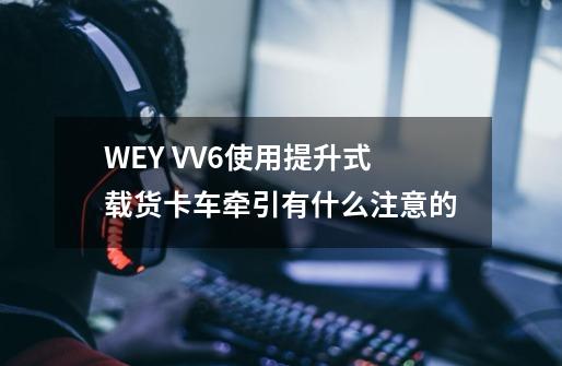 WEY VV6使用提升式载货卡车牵引有什么注意的-第1张-游戏资讯-龙启科技