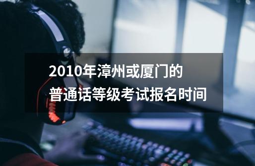 2010年漳州或厦门的普通话等级考试报名时间-第1张-游戏资讯-龙启科技