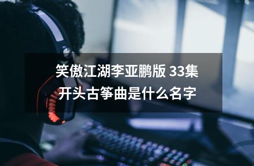 笑傲江湖李亚鹏版 33集 开头古筝曲是什么名字-第1张-游戏资讯-龙启科技