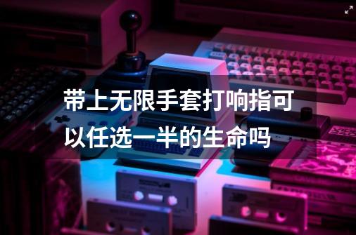 带上无限手套打响指可以任选一半的生命吗-第1张-游戏资讯-龙启科技