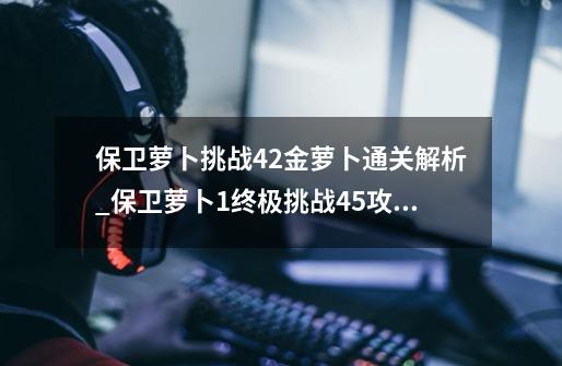 保卫萝卜挑战42金萝卜通关解析_保卫萝卜1终极挑战45攻略图解-第1张-游戏资讯-龙启科技