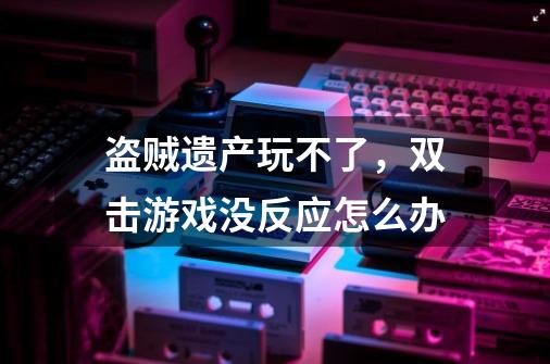 盗贼遗产玩不了，双击游戏没反应怎么办-第1张-游戏资讯-龙启科技