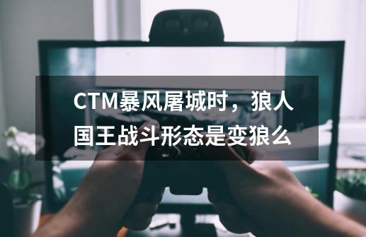 CTM暴风屠城时，狼人国王战斗形态是变狼么-第1张-游戏资讯-龙启科技