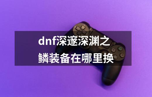 dnf深邃深渊之鳞装备在哪里换-第1张-游戏资讯-龙启科技