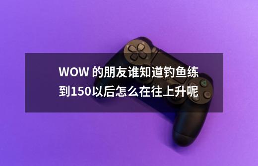 WOW 的朋友谁知道钓鱼练到150以后怎么在往上升呢-第1张-游戏资讯-龙启科技