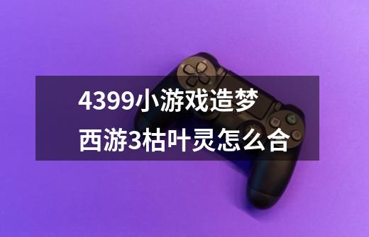 4399小游戏造梦西游3枯叶灵怎么合-第1张-游戏资讯-龙启科技