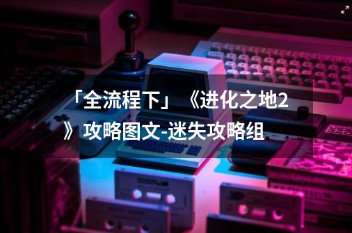 「全流程下」《进化之地2》攻略图文-迷失攻略组-第1张-游戏资讯-龙启科技