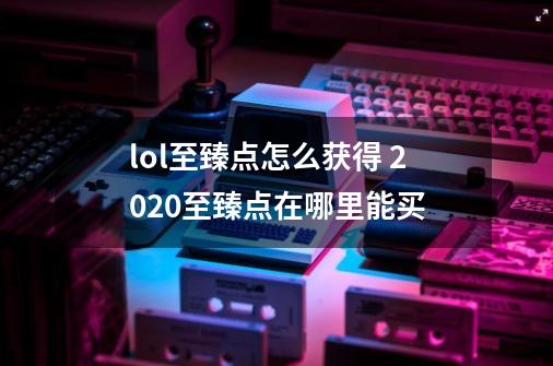 lol至臻点怎么获得 2020至臻点在哪里能买-第1张-游戏资讯-龙启科技